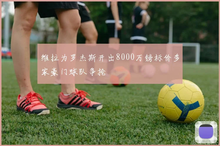 维拉为罗杰斯开出8000万镑标价多家豪门球队争抢